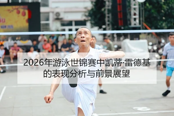 2026年游泳世锦赛中凯蒂·雷德基的表现分析与前景展望