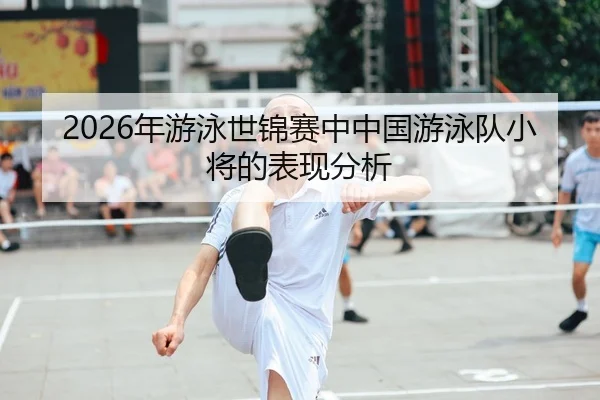 2026年游泳世锦赛中中国游泳队小将的表现分析