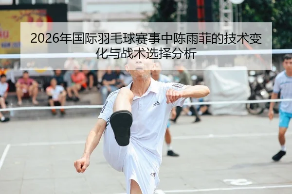 2026年国际羽毛球赛事中陈雨菲的技术变化与战术选择分析