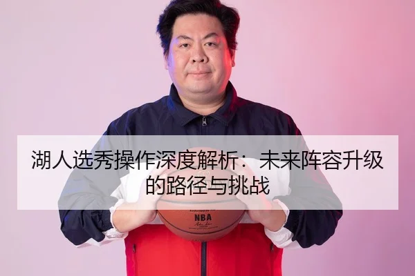 湖人选秀操作深度解析：未来阵容升级的路径与挑战