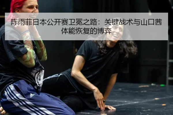 陈雨菲日本公开赛卫冕之路：关键战术与山口茜体能恢复的博弈