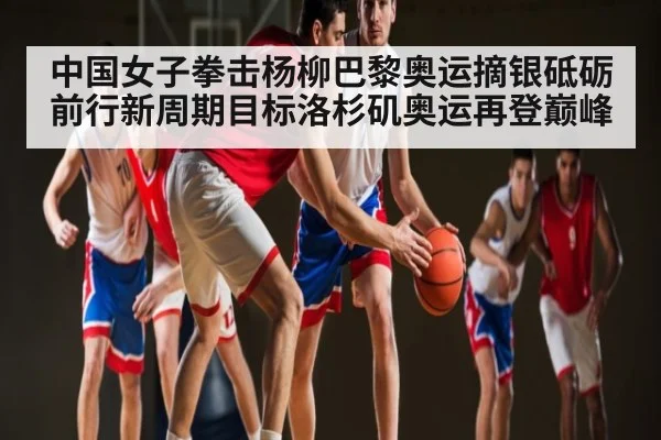 中国女子拳击杨柳巴黎奥运摘银砥砺前行新周期目标洛杉矶奥运再登巅峰