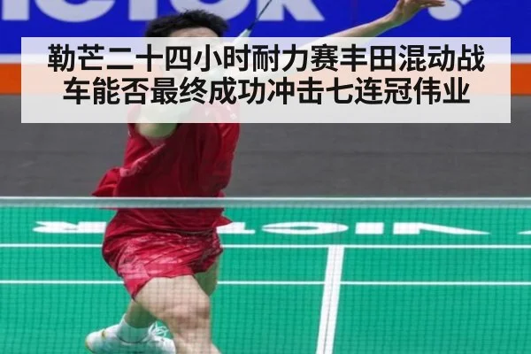 勒芒二十四小时耐力赛丰田混动战车能否最终成功冲击七连冠伟业